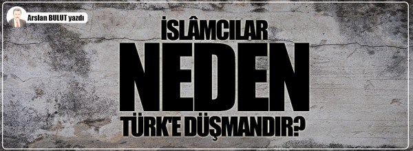 Arslan Bulut: İslâmcılar neden Türk’e düşmandır?