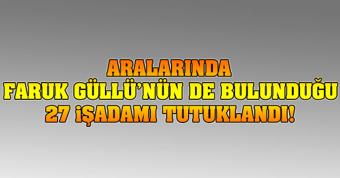 Aralarında Faruk Güllü'nün de bulunduğu 27 işadamı tutuklandı!