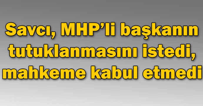 Savcı, MHP'li başkanın tutuklanmasını istedi, mahkeme kabul etmedi